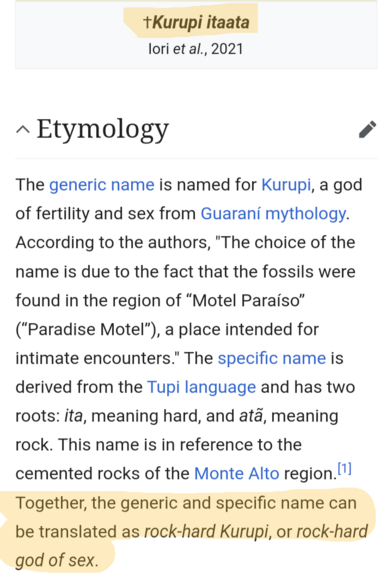 †Kurupi itaata
Iori et al., 2021
Etymology
The generic name is named for Kurupi, a god of fertility and sex from Guaraní mythology. According to the authors, "The choice of the name is due to the fact that the fossils were found in the region of “Motel Paraíso” (“Paradise Motel”), a place intended for intimate encounters." The specific name is derived from the Tupi language and has two roots: ita, meaning hard, and atã, meaning rock. This name is in reference to the cemented rocks of the Monte …