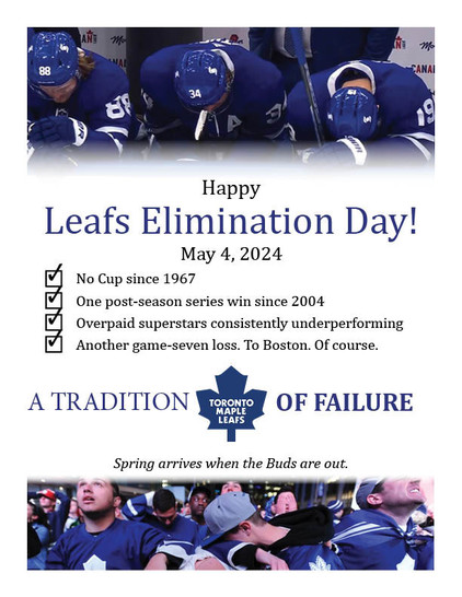 Happy Leafs Elimination Day! May 4, 2024 No Cup since 1967 One post-season series win since 2004 Overpaid superstars consistently underperforming Another game-seven loss. To Boston. Of course. A TRADITION OF FAILURE Spring arrives when the Buds are out.