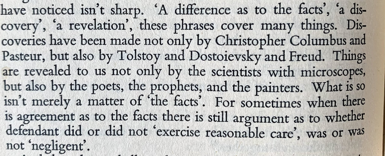  ‘A difference as to the facts’, ‘a di covery , ‘a revelation’, these phrases cover many things. Discoveries have been made not only by Christopher Columbus and Pasteur, but also by Tolstoy and Dostoievsky and Freud. Things are revealed to us not only by the scientists with microscopes, but also by the poets, the prophets, and the painters. Whatisso isn’t merely a matter of ‘the facts’. For sometimes when there is agreement as to the facts there is still argument as to whether defendant did or did not ‘exercise reasonable care’, was or Was not ‘negligent’. 