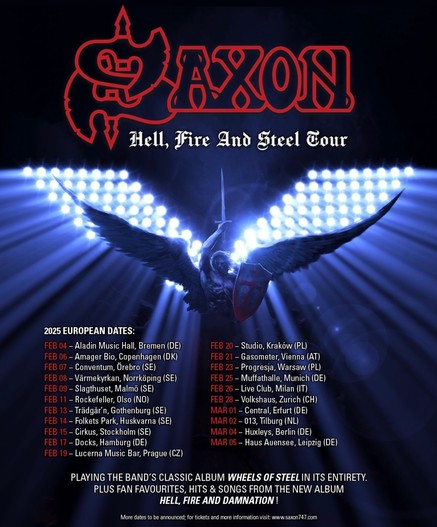 Tour poster for Saxon’s Hell Fire and Steel tour.!22X08
Hell, Fire And Steel Four
2025 EUROPEAN DATES:
FEB 04 - Aladin Music Hall, Bremen (DE)
FEB 06 - Amager Bio, Copenhagen (DK)
FEB 07 - Conventum, Orebro (SE)
FEB 08 - Värmekyrkan, Norrköping (SE)
FEB 09 - Slagthuset, Malmö (SE)
FEB 11 - Rockefeller, Olso (NO)
FEB 13 - Trädgar n, Gothenburg (SE)
FEB 14 - Folkets Park, Huskvarna (SE)
FEB 15 - Cirkus, Stockholm (SE)
FEB 17 - Docks, Hamburg (DE)
FEB 19 - Lucerna Music Bar, Prague (CZ)
FEB 20 - Studio, Kraków (PL)
FEB 21 - Gasometer, Vienna (AT)
FEB 23 - Progresja, Warsaw (PL)
FEB 25 - Muffathalle, Munich (DE)
FEB 26 - Live Club, Milan (IT)
FEB 28 - Volkshaus, Zurich (CH)
MAR 01 - Central, Erfurt (DE)
MAR 02 - 013, Tilburg (NL)
MAR 04 - Huxleys, Berlin (DE)
MAR 05 - Haus Auensee, Leipzig (DE)
PLAYING THE BAND'S CLASSIC ALBUM WHEELS OF STEEL IN ITS ENTIRETY.
PLUS FAN FAVOURITES, HITS & SONGS FROM THE NEW ALBUM
HELL, FIRE AND DAMNATION!
More dates to be announced; for tickets and more information visit: www.saxon/47.com