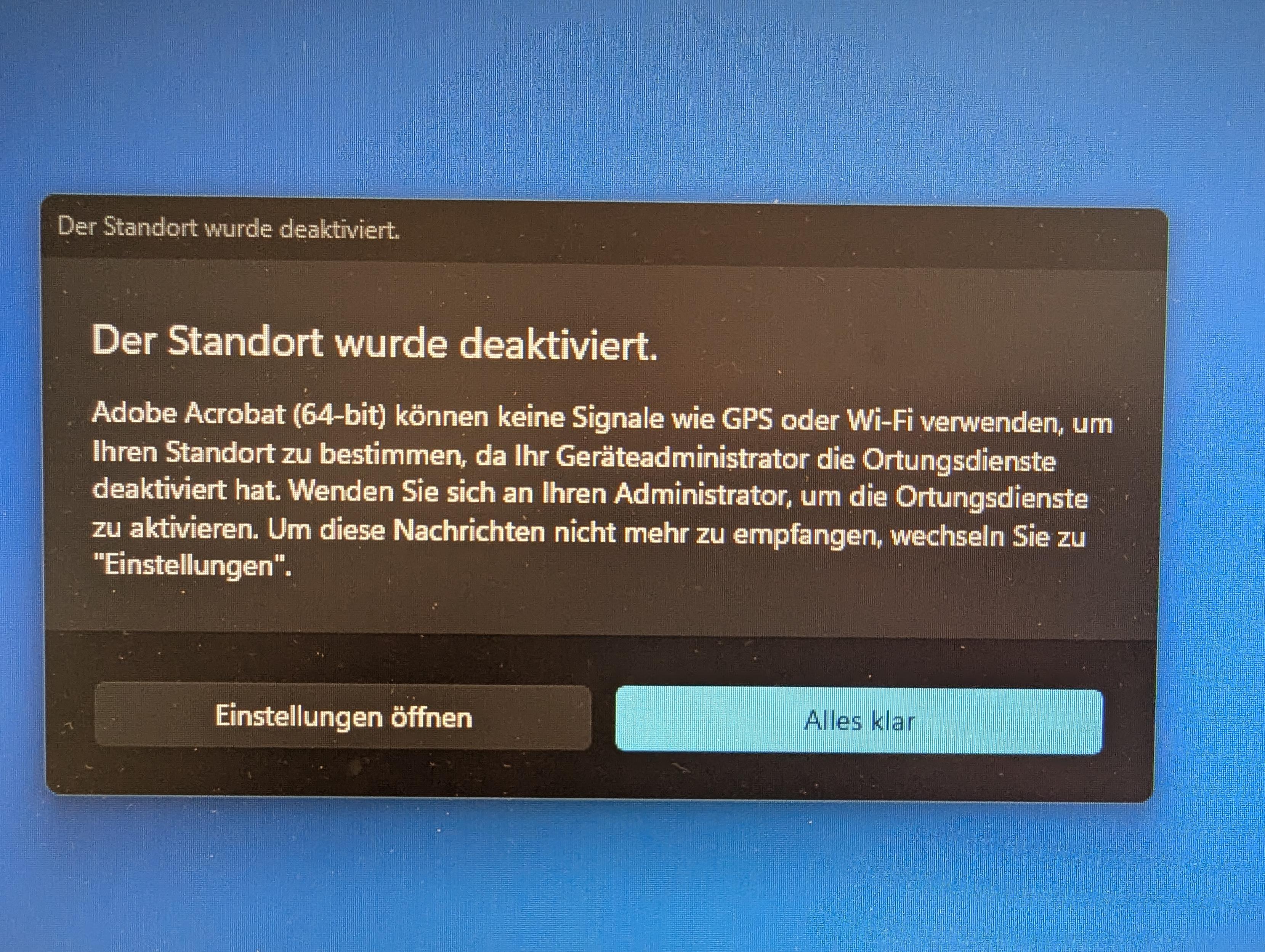 Das Bild zeigt eine Fehlermeldung auf einem Computerbildschirm. Die Meldung ist in deutscher Sprache und lautet: "Der Standort wurde deaktiviert." Darunter steht: "Adobe Acrobat (64-bit) können keine Signale wie GPS oder Wi-Fi verwenden, um Ihren Standort zu bestimmen, da Ihr Geräteadministrator die Ortungsdienste deaktiviert hat. Wenden Sie sich an Ihren Administrator, um die Ortungsdienste zu aktivieren. Um diese Nachrichten nicht mehr zu empfangen, wechseln Sie zu 'Einstellungen'." Im unteren Bereich des Bildschirms befinden sich zwei Buttons: "Einstellungen öffnen" in einem dunkleren Grauton und "Alles klar" in einem hellblauen Ton. Der Hintergrund des Bildschirms ist blau.

Bereitgestellt von @altbot