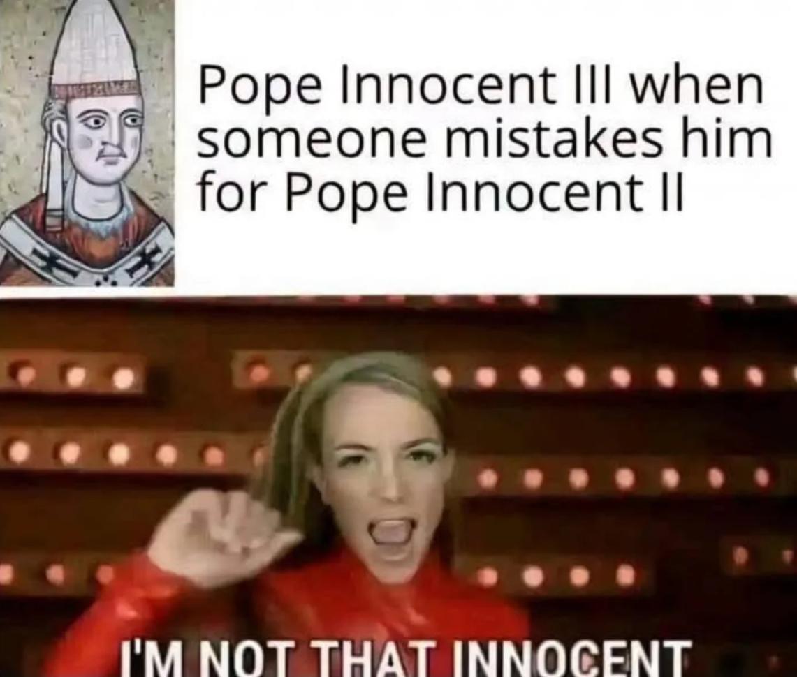 Two panel meme. Top panel is an artist interpretation of Pope Innocent III looking unamused. The writing says “Pope Innocent III when someone mistakes him for Pope Innocent II”. The bottom panel is Britney Spears from the ‘Oops I did it again’ video with the caption “I’m not that innocent”. Two panel meme. Top panel is an artist interpretation of Pope Innocent III looking unamused. The writing says “Pope Innocent III when someone mistakes him for Pope Innocent II”. The bottom panel is Britney Spears from the ‘Oops I did it again’ video with the caption “I’m not that innocent”.
