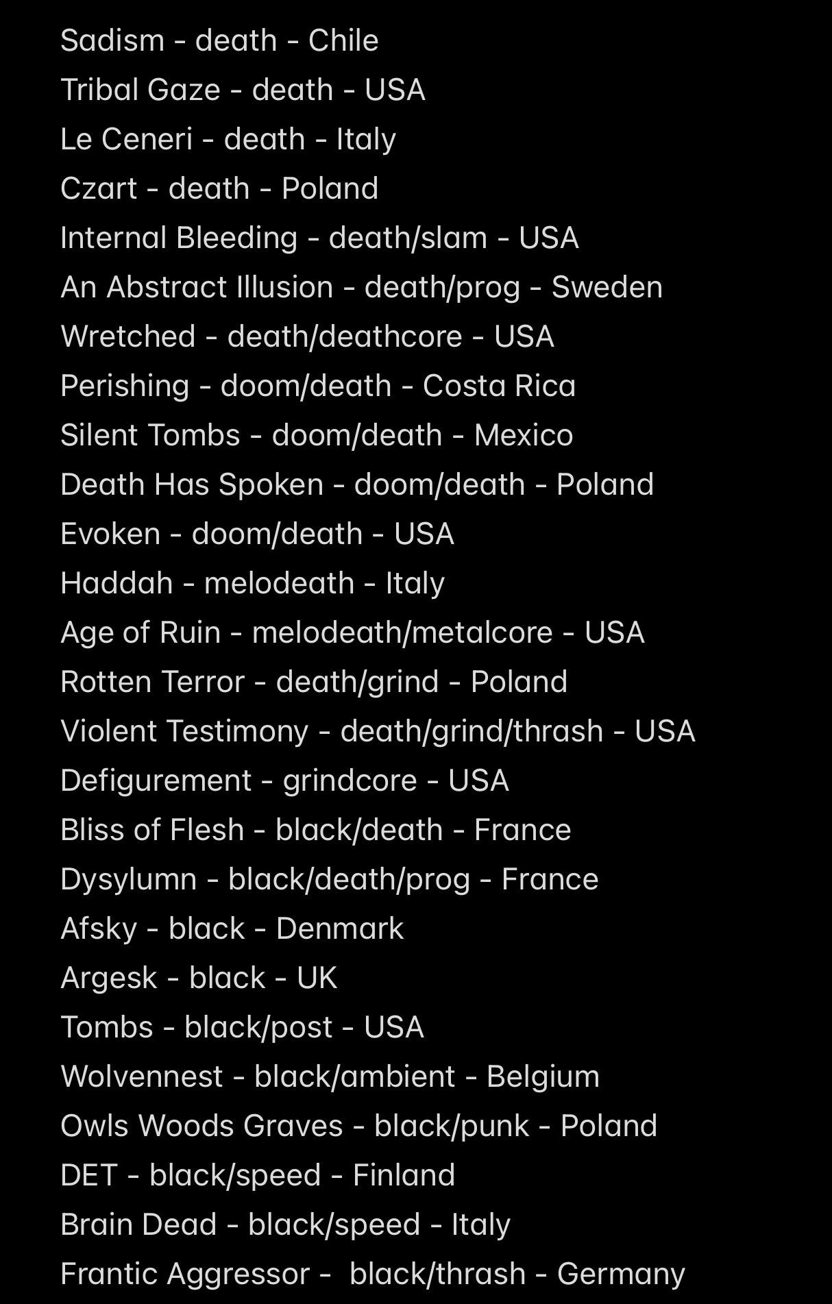 Sadism - death - Chile
Tribal Gaze - death - USA
Le Ceneri - death - Italy
Czart - death - Poland
Internal Bleeding - death/slam - USA
An Abstract Illusion - death/prog - Sweden
Wretched - death/deathcore - USA
Perishing - doom/death - Costa Rica
Silent Tombs - doom/death - Mexico
Death Has Spoken - doom/death - Poland
Evoken - doom/death - USA
Haddah - melodeath - Italy
Age of Ruin - melodeath/metalcore - USA
Rotten Terror - death/grind - Poland
Violent Testimony - death/grind/thrash - USA
Defigurement - grindcore - USA
Bliss of Flesh - black/death - France Dysylumn - black/death/prog - France
Afsky - black - Denmark
Argesk - black - UK
Tombs - black/post - USA
Wolvennest - black/ambient - Belgium
Owls Woods Graves - black/punk - Poland
DET - black/speed - Finland
Brain Dead - black/speed - Italy
Frantic Aggressor - black/thrash - Germany